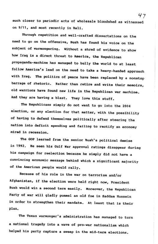 47 much closer to periodic acts of wholesale bloodshed as witnessed on 9/11, and most recently in Bali. ctations on the Through repetition and well-crafted at need to go on the offensive, Bush has found his voice on the subject of warmongering. Without a shred of evidence to show Now Iraq is a direct threat to America, the Republican Propaganda-machine has managed to bully the world to at least follow Aserica 1ead on the need to take a heavy-handed approach Vith Iraq. The politics of peace have been replaced by a nonstop barrage of rhetoric. Rather than retire and write their memoirs ©14 varciors have found new 1ife in the Republican war machine. And they are having a blast. Tney love this stuet. The Republicans staply do not want to go lnto the 2004 election, or any elaction for that matter, with the possibility of having to defend themselves politically after steering the nation into deficit spending and failing to rectify an economy Atred 1n recession. he GOP learned from the senior Bush’s political demise 1n 1992, his caspaign for reelection because he simply ald not h en his Gulf War approval ratings disappear during convincing economic message behind which a significant msjority of the American people would rally. Because of his role ia the war on terrorisa and/or Afghaniatan, 1f the election wers held right now, President Bush would win a sacond torm easily. Moreover, the Republican Party of var will gladly pusmel an old fos in Saddan Hussein in order to strengthen thelr mandate. At least that is their plan. The Texas varmonger’s administration h managed to turn a national tragedy into a vave of pro-ar nationalism which helped his party capture a sweep in the mid-term elections.
